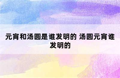 元宵和汤圆是谁发明的 汤圆元宵谁发明的